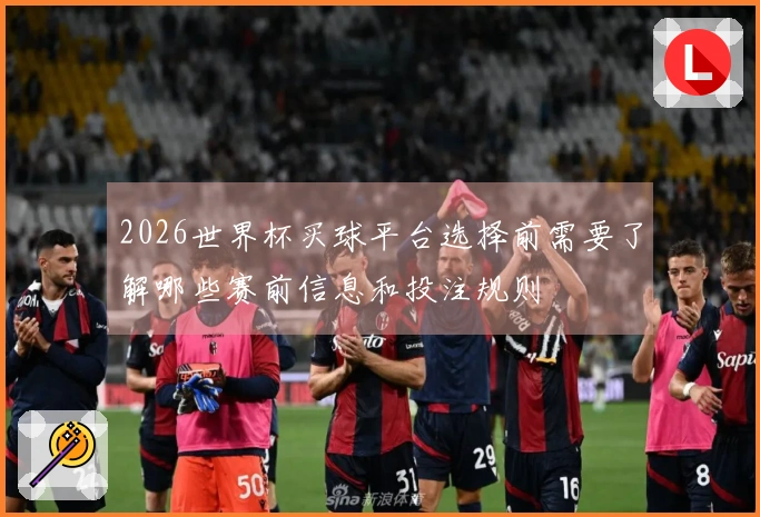 2026世界杯买球平台选择前需要了解哪些赛前信息和投注规则